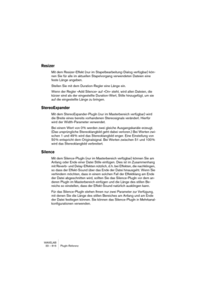 Page 816WAVELAB
33 – 816 PlugIn-Referenz
Resizer
Mit dem Resizer-Effekt (nur im Stapelbearbeitung-Dialog verfügbar) kön-
nen Sie für alle im aktuellen Stapelvorgang verwendeten Dateien eine 
feste Länge angeben.
Stellen Sie mit dem Duration-Regler eine Länge ein.
Wenn der Regler »Add Silence« auf »On« steht, wird allen Dateien, die 
kürzer sind als der eingestellte Duration-Wert, Stille hinzugefügt, um sie 
auf die eingestellte Länge zu bringen.
StereoExpander
Mit dem StereoExpander-PlugIn (nur im Masterbereich...