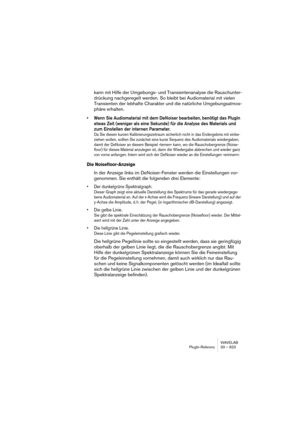 Page 823WAVELAB
PlugIn-Referenz 33 – 823
kann mit Hilfe der Umgebungs- und Transientenanalyse die Rauschunter-
drückung nachgeregelt werden. So bleibt bei Audiomaterial mit vielen 
Transienten der lebhafte Charakter und die natürliche Umgebungsatmos-
phäre erhalten.
• Wenn Sie Audiomaterial mit dem DeNoiser bearbeiten, benötigt das PlugIn 
etwas Zeit (weniger als eine Sekunde) für die Analyse des Materials und 
zum Einstellen der internen Parameter.
Da Sie diesen kurzen Kalibrierungszeitraum sicherlich nicht in...