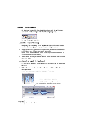 Page 84WAVELAB
6 – 84 Arbeiten im Wave-Fenster
Mit dem Lupe-Werkzeug
Mit der Lupe können Sie einen beliebigen Ausschnitt der Wellenform 
auswählen, der dann im gesamten Fenster angezeigt wird.
Das Lupe-Werkzeug ist ausgewählt.
Auswählen des Lupe Werkzeugs
Das Lupe-Werkzeug kann in der Werkzeuge-Kontrollleiste ausgewählt 
werden. Sie haben jedoch noch zwei weitere Möglichkeiten:
• Wenn Sie die [Strg]-Taste gedrückt halten und den Mauszeiger über die Haupt-
ansicht führen, wird die Lupe automatisch ausgewählt....