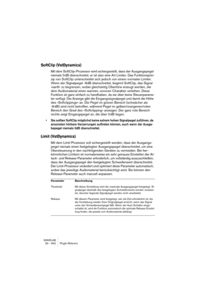 Page 842WAVELAB
33 – 842 PlugIn-Referenz
SoftClip (VstDynamics)
Mit dem SoftClip-Prozessor wird sichergestellt, dass der Ausgangspegel 
niemals 0 dB überschreitet, er ist also eine Art Limiter. Das Funktionsprin-
zip von SoftClip unterscheidet sich jedoch von einem normalen Limiter. 
Wenn der Signalpegel -6dB überschreitet, beginnt SoftClip, das Signal 
»sanft« zu begrenzen, wobei gleichzeitig Obertöne erzeugt werden, die 
dem Audiomaterial einen warmen, sonoren Charakter verleihen. Diese 
Funktion ist ganz...