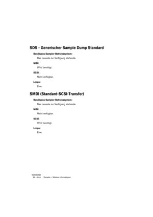 Page 844WAVELAB
34 – 844 Sampler – Weitere Informationen
SDS - Generischer Sample Dump Standard
Benötigtes Sampler-Betriebssystem:
Das neueste zur Verfügung stehende.
MIDI:
Wird benötigt.
SCSI:
Nicht verfügbar.
Loops:
Eine.
SMDI (Standard-SCSI-Transfer)
Benötigtes Sampler-Betriebssystem:
Das neueste zur Verfügung stehende.
MIDI:
Nicht verfügbar.
SCSI:
Wird benötigt.
Loops:
Eine. 