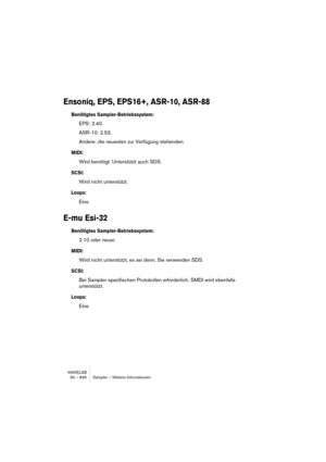 Page 846WAVELAB
34 – 846 Sampler – Weitere Informationen
Ensoniq, EPS, EPS16+, ASR-10, ASR-88
Benötigtes Sampler-Betriebssystem:
EPS: 2.40.
ASR-10: 2.53.
Andere: die neuesten zur Verfügung stehenden.
MIDI:
Wird benötigt. Unterstützt auch SDS.
SCSI:
Wird nicht unterstützt.
Loops:
Eine.
E-mu Esi-32
Benötigtes Sampler-Betriebssystem:
2.10 oder neuer.
MIDI:
Wird nicht unterstützt, es sei denn, Sie verwenden SDS.
SCSI:
Bei Sampler-spezifischen Protokollen erforderlich. SMDI wird ebenfalls 
unterstützt.
Loops:
Eine. 