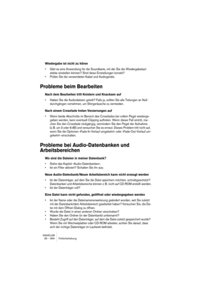 Page 854WAVELAB
35 – 854 Fehlerbehebung
Wiedergabe ist nicht zu hören
• Gibt es eine Anwendung für die Soundkarte, mit der Sie die Wiedergabelaut-
stärke einstellen können? Sind diese Einstellungen korrekt?
• Prüfen Sie die verwendeten Kabel und Audiogeräte.
Probleme beim Bearbeiten
Nach dem Bearbeiten tritt Knistern und Knacksen auf
• Haben Sie die Audiodateien geteilt? Falls ja, sollten Sie alle Teilungen an Null-
durchgängen vornehmen, um Störgeräusche zu vermeiden.
Nach einem Crossfade treten Verzerrungen...