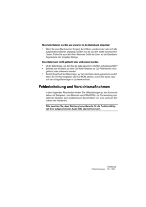 Page 855WAVELAB
Fehlerbehebung 35 – 855
Nicht alle Dateien werden wie erwartet in die Datenbank eingefügt
• Wenn Sie einen Durchsuchen-Vorgang durchführen, werden in der Liste nicht alle 
aufgefundenen Dateien angezeigt, sondern nur die aus dem zuletzt durchsuchten 
Ordner. Prüfen Sie auch den Wert »Maximale Größe der Liste« auf der Datenbank-
Registerkarte des Vorgaben-Dialogs.
Eine Datei kann nicht gelöscht oder umbenannt werden
• Ist der Datenträger, auf dem Sie die Datei speichern möchten, schreibgeschützt?...