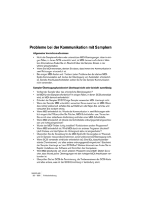 Page 856WAVELAB
35 – 856 Fehlerbehebung
Probleme bei der Kommunikation mit Samplern
Allgemeine Vorsichtsmaßnahmen
• Nicht alle Sampler erfordern oder unterstützen MIDI-Übertragungen. Aber in eini-
gen Fällen, in denen SCSI unterstützt wird, ist MIDI dennoch erforderlich! Wei-
tere Informationen finden Sie im Abschnitt über die Sampler-Details in der 
Online-Dokumentation.
• Wenn Sie MIDI verwenden, denken Sie daran, dass immer eine Kommunikation in 
zwei Richtungen erforderlich ist.
• Bei einigen MIDI-Karten und...