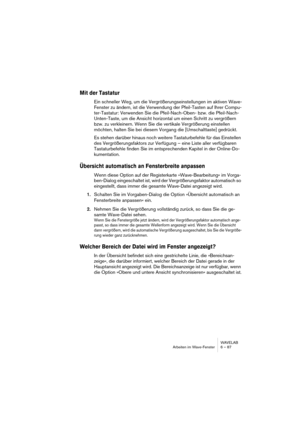 Page 87WAVELAB
Arbeiten im Wave-Fenster 6 – 87
Mit der Tastatur
Ein schneller Weg, um die Vergrößerungseinstellungen im aktiven Wave-
Fenster zu ändern, ist die Verwendung der Pfeil-Tasten auf Ihrer Compu-
ter-Tastatur: Verwenden Sie die Pfeil-Nach-Oben- bzw. die Pfeil-Nach-
Unten-Taste, um die Ansicht horizontal um einen Schritt zu vergrößern 
bzw. zu verkleinern. Wenn Sie die vertikale Vergrößerung einstellen 
möchten, halten Sie bei diesem Vorgang die [Umschalttaste] gedrückt.
Es stehen darüber hinaus noch...