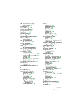 Page 877WAVELAB
Index 877
DM-Spalte (Audiomontage)
Beschreibung 577
Drag & Drop 75
Dropout-Anzeige 236
Drucken von Labels 660
DTMF-Generator 690
Dual-Mono 74, 737
Ducker (PlugIn) 825
Ducker-PlugIn 518
Ducking durch andere Spur 487
DVD-A-Bildspuren
Beschreibung 587
DVD-A-Registerkarte 
(Audiomontage) 572
DVD-A-Textspuren
Beschreibung 587
DVD-Audio
Bit-Auflösung der DVD 577
DVD-Audio-Optionen (Dialog)
Beschreibung 577
DVD-Audio-Projekt
Audioformate 396
Audiomontagen entfernen 597
Audiomontagen hinzufügen 595...