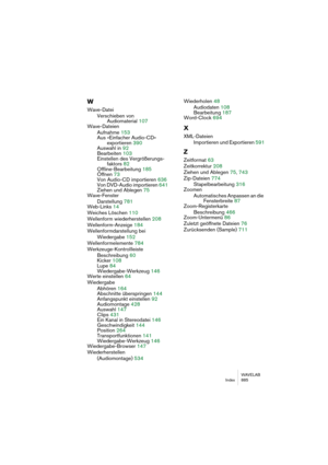 Page 885WAVELAB
Index 885
W
Wave-Datei
Verschieben von 
Audiomaterial 107
Wave-Dateien
Aufnahme 153
Aus »Einfacher Audio-CD« 
exportieren 390
Auswahl in 92
Bearbeiten 103
Einstellen des Vergrößerungs-
faktors 82
Offline-Bearbeitung 185
Öffnen 73
Von Audio-CD importieren 636
Von DVD-Audio importieren 641
Ziehen und Ablegen 75
Wave-Fenster
Darstellung 781
Web-Links 14
Weiches Löschen 110
Wellenform wiederherstellen 208
Wellenform-Anzeige 184
Wellenformdarstellung bei 
Wiedergabe 152
Wellenformelemente 784...