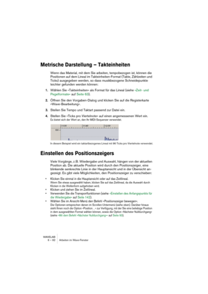 Page 92WAVELAB
6 – 92 Arbeiten im Wave-Fenster
Metrische Darstellung – Takteinheiten
Wenn das Material, mit dem Sie arbeiten, tempobezogen ist, können die 
Positionen auf dem Lineal im Takteinheiten-Format (Takte, Zählzeiten und 
Ticks) ausgegeben werden, so dass musikbezogene Schneidepunkte 
leichter gefunden werden können:
1.Wählen Sie »Takteinheiten« als Format für das Lineal (siehe »Zeit- und 
Pegelformate« auf Seite 63).
2.Öffnen Sie den Vorgaben-Dialog und klicken Sie auf die Registerkarte...