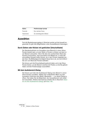 Page 94WAVELAB
6 – 94 Arbeiten im Wave-Fenster
Auswählen
Fast alle Bearbeitungsvorgänge in WaveLab werden auf die Auswahl an-
gewendet. Es gibt viele Möglichkeiten, einen Auswahlbereich festzulegen:
Durch Ziehen oder Klicken mit gedrückter [Umschalttaste]
Die Standardmethode zum Auswählen eines Bereichs in einem Wave-
Fenster besteht darin, an einer Stelle im Fenster zu klicken und dann ei-
nen Bereich aufzuziehen. Wenn Sie über den rechten/linken Rand des 
Fensters hinausziehen, setzt automatisch der Bildlauf...