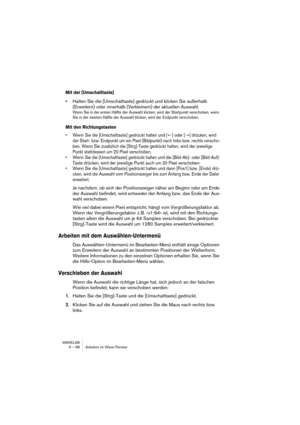 Page 98WAVELAB
6 – 98 Arbeiten im Wave-Fenster
Mit der [Umschalttaste]
•Halten Sie die [Umschalttaste] gedrückt und klicken Sie außerhalb 
(Erweitern) oder innerhalb (Verkleinern) der aktuellen Auswahl.
Wenn Sie in der ersten Hälfte der Auswahl klicken, wird der Startpunkt verschoben, wenn 
Sie in der zweiten Hälfte der Auswahl klicken, wird der Endpunkt verschoben.
Mit den Richtungstasten
• Wenn Sie die [Umschalttaste] gedrückt halten und [←] oder [→] drücken, wird 
der Start- bzw. Endpunkt um ein Pixel...