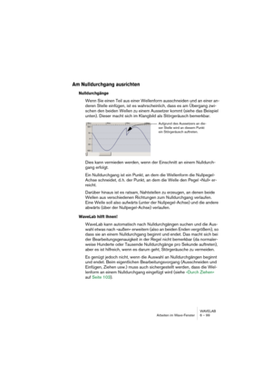 Page 99WAVELAB
Arbeiten im Wave-Fenster 6 – 99
Am Nulldurchgang ausrichten
Nulldurchgänge
Wenn Sie einen Teil aus einer Wellenform ausschneiden und an einer an-
deren Stelle einfügen, ist es wahrscheinlich, dass es am Übergang zwi-
schen den beiden Wellen zu einem Aussetzer kommt (siehe das Beispiel 
unten). Dieser macht sich im Klangbild als Störgeräusch bemerkbar.
Dies kann vermieden werden, wenn der Einschnitt an einem Nulldurch-
gang erfolgt.
Ein Nulldurchgang ist ein Punkt, an dem die Wellenform die...