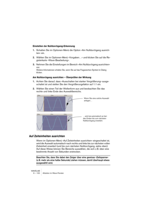 Page 100WAVELAB
6 – 100 Arbeiten im Wave-Fenster
Einstellen der Nulldurchgang-Erkennung
1.Schalten Sie im Optionen-Menü die Option »Am Nulldurchgang ausrich-
ten« ein.
2.Wählen Sie im Optionen-Menü »Vorgaben…« und klicken Sie auf die Re-
gisterkarte »Wave-Bearbeitung«.
3.Nehmen Sie die Einstellungen im Bereich »Am Nulldurchgang ausrichten« 
vor.
Weitere Informationen erhalten Sie, wenn Sie auf das Fragezeichen-Symbol im Dialog 
klicken.
Am Nulldurchgang ausrichten – Überprüfen der Wirkung
1.Achten Sie darauf,...