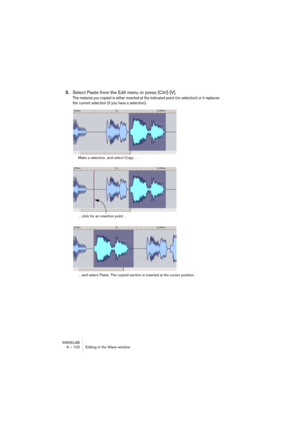 Page 102WAVELAB
6 – 102 Editing in the Wave window
5.Select Paste from the Edit menu or press [Ctrl]-[V].
The material you copied is either inserted at the indicated point (no selection) or it replaces 
the current selection (if you have a selection).
Make a selection, and select Copy…
…click for an insertion point…
…and select Paste. The copied section is inserted at the cursor position.    