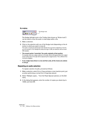 Page 104WAVELAB
6 – 104 Editing in the Wave window
By nudging
The Nudge left/right tools in the Toolbox (also known as “Kicker tools”) 
can be used to move the audio in small steps within a file.
1.Make a selection.
2.Click on the selection with one of the Nudge tools (depending on the di-
rection in which you want to move it).
The audio is moved one pixel (screen dot). Exactly how much this is depends on how far 
you are zoomed in. If for example the status bar says x1:256, the selection will be moved 
256...