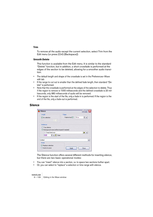 Page 106WAVELAB
6 – 106 Editing in the Wave window
Trim
To remove all the audio except the current selection, select Trim from the 
Edit menu (or press [Ctrl]-[Backspace]).
Smooth Delete
This function is available from the Edit menu. It is similar to the standard 
“Delete” function, but in addition, a short crossfade is performed at the 
edges of the section to be deleted, allowing for a smoother audio transi-
tion. 
• The default length and shape of the crossfade is set in the Preferences–Wave 
edit tab. 
• If...