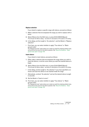 Page 107WAVELAB
Editing in the Wave window 6 – 107
Replace selection
If you intend to replace a specific range with silence, proceed as follows:
1.Make a selection that encompasses the range you wish to replace with si-
lence.
2.Select Silence from the Edit menu or press [Ctrl]+[Shift]-[Space].
This will open the Silence dialog – see below for descriptions of the options in the dialog.
3.In the dialog, set the Length to “As selection”, and the Mode to “Replace 
selection”.
•From here, you can select whether to...