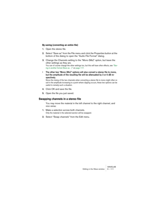 Page 111WAVELAB
Editing in the Wave window 6 – 111
By saving (converting an entire file)
1.Open the stereo file.
2.Select “Save as” from the File menu and click the Properties button at the 
bottom of the dialog to open the “Audio File Format” dialog.
3.Change the Channels setting to the “Mono (Mix)” option, but leave the 
other settings as they are.
You can of course change the other settings too, but this will have other effects, see “Sav-
ing in another format (Save as…)” on page 117.
• The other two “Mono...