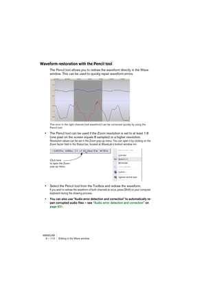 Page 112WAVELAB
6 – 112 Editing in the Wave window
Waveform restoration with the Pencil tool 
The Pencil tool allows you to redraw the waveform directly in the Wave 
window. This can be used to quickly repair waveform errors.
This error in the right channel (red waveform) can be corrected quickly by using the 
Pencil tool.
•The Pencil tool can be used if the Zoom resolution is set to at least 1:8 
(one pixel on the screen equals 8 samples) or a higher resolution.
Resolution values can be set in the Zoom pop-up...