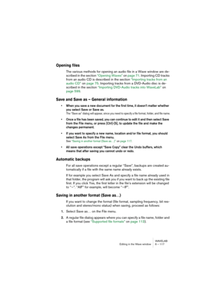 Page 117WAVELAB
Editing in the Wave window 6 – 117
Opening files
The various methods for opening an audio file in a Wave window are de-
scribed in the section “Opening Waves” on page 71. Importing CD tracks 
from an audio CD is described in the section “Importing tracks from an 
audio CD” on page 75. Importing tracks from a DVD-Audio disc is de-
scribed in the section “Importing DVD-Audio tracks into WaveLab” on 
page 599.
Save and Save as – General information
• When you save a new document for the first time,...