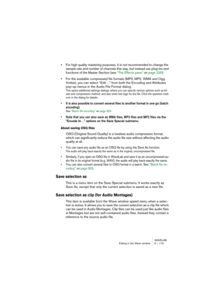 Page 119WAVELAB
Editing in the Wave window 6 – 119
•For high quality mastering purposes, it is not recommended to change the 
sample rate and number of channels this way, but instead use plug-ins and 
functions of the Master Section (see “The Effects pane” on page 225).
•For the available compressed file formats (MP3, MP2, WMA and Ogg 
Vorbis), you can select “Edit…” from both the Encoding and Attributes 
pop-up menus in the Audio File Format dialog.
This opens additional settings dialogs, where you can specify...