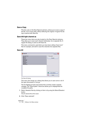 Page 120WAVELAB
6 – 120 Editing in the Wave window
Save a Copy
This item, also on the Save Special submenu, allows you to save a copy of 
the file, in its current state, without affecting the original. A regular file dia-
log is used as with Save As.
Save left/right channel as
These two menu items are also located on the Save Special submenu. 
They allow you to save each channel individually, into a separate file. A 
regular file dialog is used as with Save As.
This menu command is used when you have been...