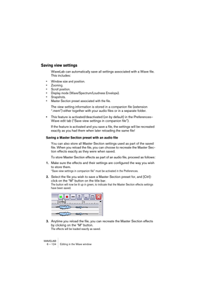 Page 124WAVELAB
6 – 124 Editing in the Wave window
Saving view settings
WaveLab can automatically save all settings associated with a Wave file. 
This includes:
• Window size and position.
• Zooming.
• Scroll position.
• Display mode (Wave/Spectrum/Loudness Envelope).
• Snapshots.
• Master Section preset associated with the file.
The view setting information is stored in a companion file (extension 
“.mem”) either together with your audio files or in a separate folder.
•This feature is activated/deactivated (on...