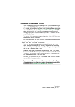 Page 125WAVELAB
Editing in the Wave window 6 – 125
Compression encoded export formats
Apart from the formats available in the Save As dialog and the Save spe-
cial encode MP3/MP2/WMA options, WaveLab allows you to export files 
in a number of compression encoded audio formats, suitable for multime-
dia, web publishing, etc. (see “Supported file formats” on page 113). The 
basic functionality for this is part of a software technology called Mi-
crosoft ACM (Audio Compression Manager) which is included with Mi-...