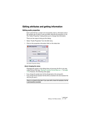 Page 127WAVELAB
Editing in the Wave window 6 – 127
Editing attributes and getting information
Editing audio properties
Each audio file has a certain set of properties, that is, information about 
the sample rate at which it was recorded, what the bit resolution is, etc. 
The “Audio Properties” dialog allows you to change that information.
There are two ways to bring up this dialog:
•Select “Audio Properties” from the Edit menu.
•Click on the properties information field, on the status bar.
The Audio Properties...