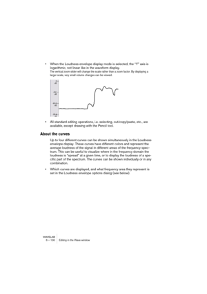 Page 130WAVELAB
6 – 130 Editing in the Wave window
•When the Loudness envelope display mode is selected, the “Y” axis is 
logarithmic, not linear like in the waveform display. 
The vertical zoom slider will change the scale rather than a zoom factor. By displaying a 
larger scale, very small volume changes can be viewed.
•All standard editing operations, i.e. selecting, cut/copy/paste, etc., are 
available, except drawing with the Pencil tool.
About the curves
Up to four different curves can be shown...