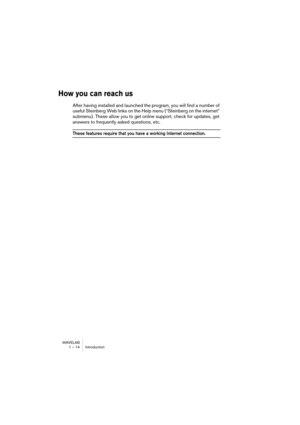 Page 14 
WAVELAB
1 – 14 Introduction
 
How you can reach us
 
After having installed and launched the program, you will find a number of 
useful Steinberg Web links on the Help menu (“Steinberg on the internet” 
submenu). These allow you to get online support, check for updates, get 
answers to frequently asked questions, etc.
 
These features require that you have a working Internet connection. 