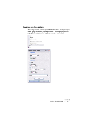 Page 131WAVELAB
Editing in the Wave window 6 – 131
Loudness envelope options
This dialog contains various options for the Loudness envelope display 
mode. Select “Loudness envelope options…” from the Display mode 
pop-up (only available when Loudness envelope is selected).   