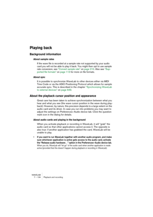 Page 134WAVELAB
7 – 134 Playback and recording
Playing back
Background information
About sample rates
If the wave file is recorded at a sample rate not supported by your audio 
card you will not be able to play it back. You might then opt to use sample 
rate conversion, see “Convert sample rate” on page 210. Also see “Sup-
ported file formats” on page 113 for more on file formats.
About sync
It is possible to synchronize WaveLab to other devices either via MIDI 
Time Code or via the ASIO Positioning Protocol...