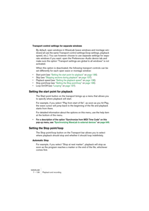 Page 136WAVELAB
7 – 136 Playback and recording
Transport control settings for separate windows
By default, open windows in WaveLab (wave windows and montage win-
dows) all use the same Transport control settings (loop settings, playback 
speed, etc.). You can however choose to use separate settings for sepa-
rate windows if you want: open the Preferences–Audio device tab and 
make sure the option “Transport settings are global to all windows” is not 
activated.
When this option is deactivated, the following...
