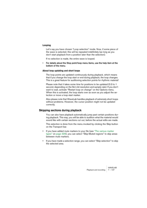 Page 137WAVELAB
Playback and recording 7 – 137
Looping
Let’s say you have chosen “Loop selection” mode. Now, if some piece of 
the wave is selected, this will be repeated indefinitely (as long as you 
don’t start playback from a position later than the selection).
If no selection is made, the entire wave is looped.
• For details about the Stop point/loop menu items, use the help item at the 
bottom of the menu.
About loop updating and short loops
The loop points are updated continuously during playback, which...