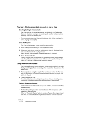 Page 140WAVELAB
7 – 140 Playback and recording
Play tool – Playing one or both channels in stereo files
Selecting the Play tool momentarily
The Play tool can of course be selected by clicking in the Toolbox, but 
there are situations when you are working with another tool and just mo-
mentarily want to use the Play tool.
•To momentarily select the Play tool, hold down [Alt]. When you have fin-
ished playing, release [Alt].
Using the Play tool
The Play tool allows you to play back from any position:
1.Point at...