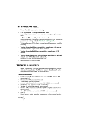 Page 16 
WAVELAB
2 – 16 Requirements
 
This is what you need…
 
To use WaveLab you need the following:
 
• A PC with Windows XP or 2000 installed and ready.
 
A free USB port is also required. For more details about the computer requirements, see 
below.
 
• A Multimedia PC compatible, 16-bit (or better) audio card.
 
By audio card we mean a card capable of recording and playing back audio, using the com-
puter’s hard disk as storage media. See “About audio cards” on page 18.
 
To take advantage of WaveLab’s...