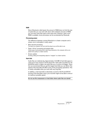 Page 17 
WAVELAB
Requirements 2 – 17
 
RAM
 
Since WaveLab is disk based, the amount of RAM does not limit the size 
of audio files you can work with. Even with moderate amounts of RAM, 
you can have many files open at the same time. However, when more 
RAM is available, some processes can be accelerated by WaveLab.
 
Processing power
 
The difference between running WaveLab on a faster computer and a 
slower one is noticeable in many cases:
 
• More real-time processing
 
The faster the computer, the more...