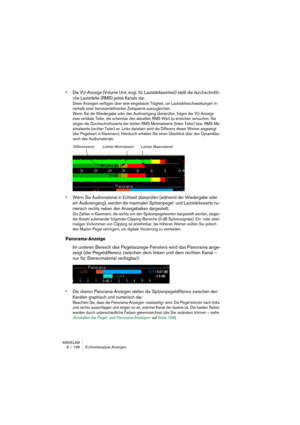 Page 168WAVELAB
8 – 168 Metering
Making settings
You can adjust the behavior and display of the meters as desired, and as-
sign up to five sets of Spectrum Analysis settings to the Preset buttons, 
for instant access. Open the Settings dialog by selecting “Settings” from 
the Options pop-up menu or clicking the “tool” icon.
The dialog has two tabs (see below).
•The Process tab contains parameters for the actual analysis:
Setting Description
Analysis
block sizeThe higher this value, the higher the accuracy in the...