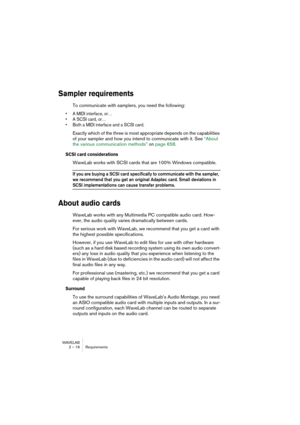 Page 18 
WAVELAB
2 – 18 Requirements
 
Sampler requirements
 
To communicate with samplers, you need the following:
 
• A MIDI interface, or…
• A SCSI card, or…
• Both a MIDI interface and a SCSI card.
 
Exactly which of the three is most appropriate depends on the capabilities 
of your sampler and how you intend to communicate with it. See “About 
the various communication methods” on page 658.
 
SCSI card considerations
 
WaveLab works with SCSI cards that are 100% Windows compatible.
 
If you are buying a...