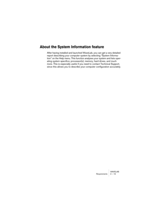 Page 19 
WAVELAB
Requirements 2 – 19
 
About the System Information feature
 
After having installed and launched WaveLab, you can get a very detailed 
report describing your computer system by selecting “System Informa-
tion” on the Help menu. This function analyses your system and lists oper-
ating system specifics; processor(s), memory, hard drives, and much 
more. This is especially useful if you need to contact Technical Support, 
since this allows you to describe your computer configuration accurately. 