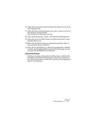 Page 199WAVELAB
Off-line processing 9 – 199
Additional settings
Limitations
Time stretch is a very complicated Digital Signal Processing (DSP) oper-
ation. It requires complicated mathematical operations and always affects 
the sound quality to some extent:
• For speech, stretch factors within a ±30% limit will normally provide very good re-
sults.
• For composite music, try to limit the range to ±10%.
• For sensitive material, like solo piano, try not to exceed ±3%.
• Note that if the DIRAC algorithm is used...