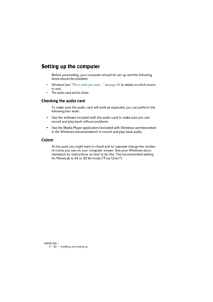 Page 22 
WAVELAB
3 – 22 Installing and setting up
 
Setting up the computer
 
Before proceeding, your computer should be set up and the following 
items should be installed:
 
• Windows (see “This is what you need…” on page 16 for details on which version 
to use).
• The audio card and its driver.
 
Checking the audio card
 
To make sure the audio card will work as expected, you can perform the 
following two tests:
 
•
 
Use the software included with the audio card to make sure you can 
record and play back...