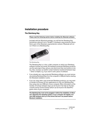 Page 23 
WAVELAB
Installing and setting up 3 – 23
 
Installation procedure
 
The Steinberg Key
 
Please read the following section before installing the  WaveLab software.
 
Included with the WaveLab package, you will find the Steinberg Key 
(sometimes referred to as a “dongle”), a hardware copy protection device 
that is part of the WaveLab copy protection scheme. WaveLab will not 
run if there is no Steinberg Key.
 
The Steinberg Key
 
The Steinberg Key is, in fact, a little computer on which your Steinberg...