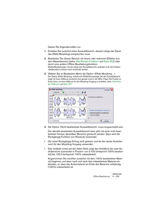 Page 225WAVELAB
Master Section 10 – 225
The Effects pane
WaveLab allows you to insert up to eight effect plug-ins in series (plus an 
additional, post-master fader plug-in, normally used for dithering, see 
“The Dithering pane” on page 231). Three plug-in formats are supported 
in the Master Section:
• WaveLab-specific plug-ins, included with the program. This also includes a sub-
menu; “ASIO”, which by default contains the Audio Input (see “Audio Input” on 
page 251) and External Gear (see “Using External...