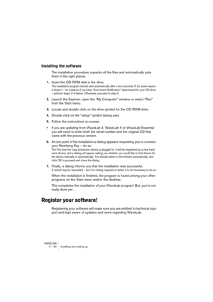 Page 24 
WAVELAB
3 – 24 Installing and setting up
 
Installing the software 
 
The installation procedure unpacks all the files and automatically puts 
them in the right places.
 
1.Insert the CD-ROM disk in the drive.
The installation program should start automatically after a few seconds. If, for some reason 
it doesn’t – for instance if you have “Auto Insert Notification” deactivated for your CD drive 
– perform steps 2-4 below. Otherwise, proceed to step 5.
2.Launch the Explorer, open the “My Computer”...