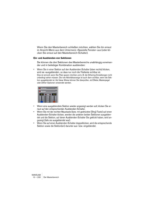 Page 232WAVELAB
10 – 232 Master Section
When should I apply dithering?
The basic rule-of-thumb is that you should dither when moving to a lower 
bit resolution. One obvious instance of this is when converting an audio 
file to a lower resolution (e.g. preparing a 24-bit file for mastering to CD, 
which uses 16-bit format).
However, even if you’re playing back or rendering a 16-bit file to the same 
resolution, you need to dither if you’re using any real-time processing 
whatsoever in WaveLab! The reason for this...