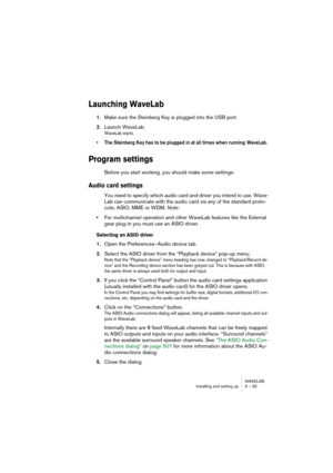 Page 25WAVELAB
Installing and setting up 3 – 25
Launching WaveLab
1.Make sure the Steinberg Key is plugged into the USB port.
2.Launch WaveLab.
WaveLab starts.
• The Steinberg Key has to be plugged in at all times when running  WaveLab. 
Program settings
Before you start working, you should make some settings:
Audio card settings
You need to specify which audio card and driver you intend to use. Wave-
Lab can communicate with the audio card via any of the standard proto-
cols; ASIO, MME or WDM. Note:
•For...