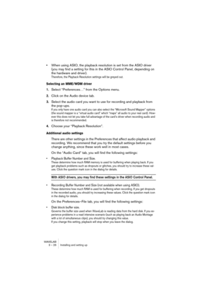 Page 26WAVELAB
3 – 26 Installing and setting up
•When using ASIO, the playback resolution is set from the ASIO driver 
(you may find a setting for this in the ASIO Control Panel, depending on 
the hardware and driver).
Therefore, the Playback Resolution settings will be greyed out.
Selecting an MME/WDM driver
1.Select “Preferences…” from the Options menu.
2.Click on the Audio device tab.
3.Select the audio card you want to use for recording and playback from 
the pop-ups.
If you only have one audio card you can...