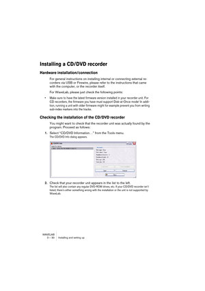 Page 30WAVELAB
3 – 30 Installing and setting up
Installing a CD/DVD recorder
Hardware installation/connection
For general instructions on installing internal or connecting external re-
corders via USB or Firewire, please refer to the instructions that came 
with the computer, or the recorder itself.
For WaveLab, please just check the following points:
• Make sure to have the latest firmware version installed in your recorder unit. For 
CD recorders, the firmware you have must support Disk-at-Once mode! In...